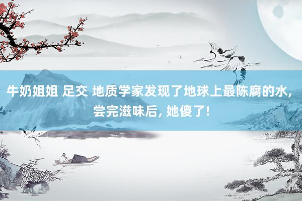 牛奶姐姐 足交 地质学家发现了地球上最陈腐的水， 尝完滋味后， 她傻了!