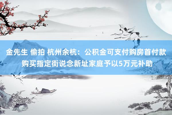 金先生 偷拍 杭州余杭：公积金可支付购房首付款 购买指定街说念新址家庭予以5万元补助