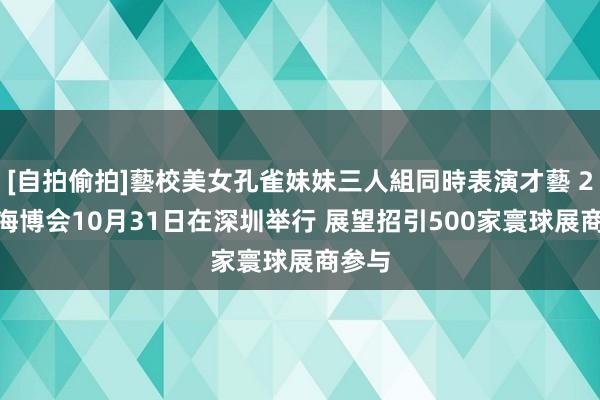 [自拍偷拍]藝校美女孔雀妹妹三人組同時表演才藝 2024海博会10月31日在深圳举行 展望招引500家寰球展商参与