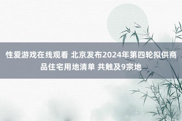 性爱游戏在线观看 北京发布2024年第四轮拟供商品住宅用地清单 共触及9宗地