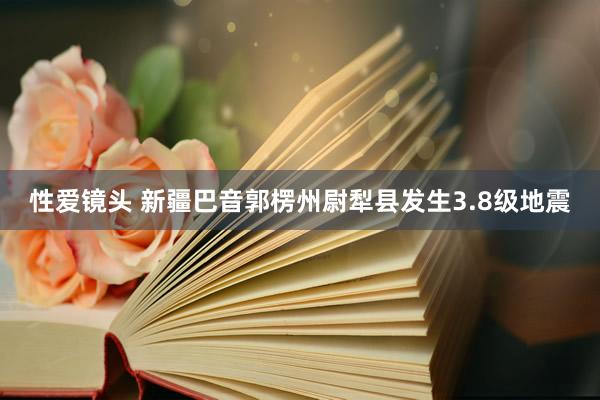 性爱镜头 新疆巴音郭楞州尉犁县发生3.8级地震