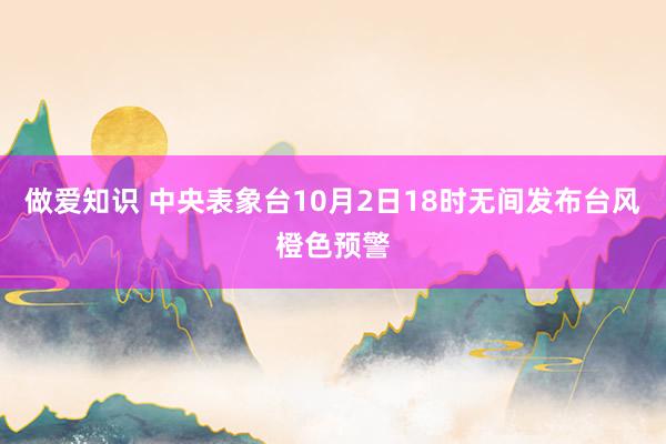 做爱知识 中央表象台10月2日18时无间发布台风橙色预警