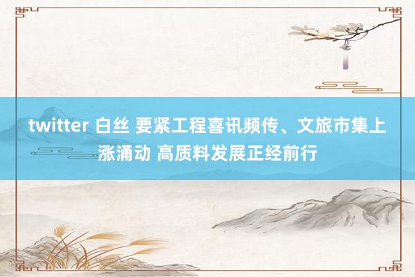 twitter 白丝 要紧工程喜讯频传、文旅市集上涨涌动 高质料发展正经前行