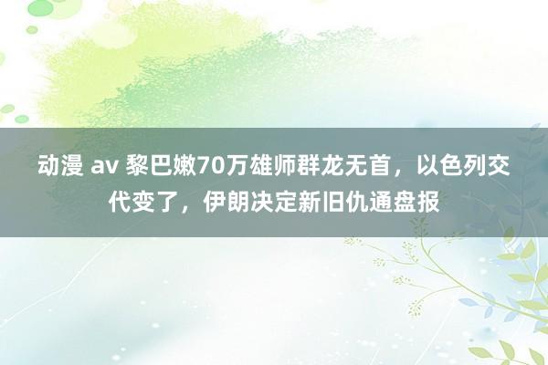 动漫 av 黎巴嫩70万雄师群龙无首，以色列交代变了，伊朗决定新旧仇通盘报