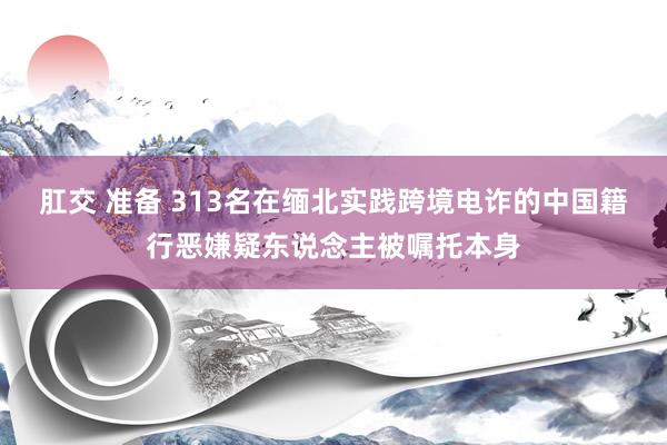 肛交 准备 313名在缅北实践跨境电诈的中国籍行恶嫌疑东说念主被嘱托本身