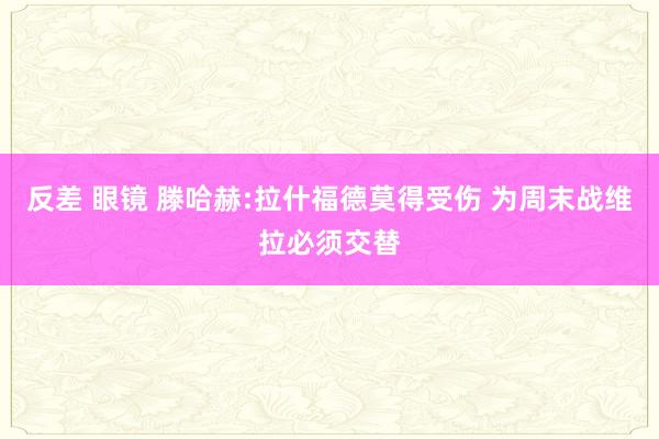 反差 眼镜 滕哈赫:拉什福德莫得受伤 为周末战维拉必须交替