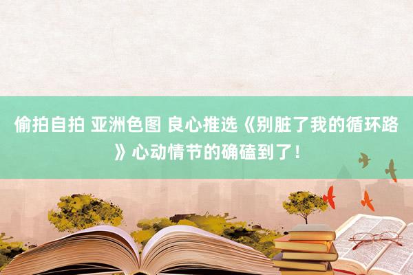 偷拍自拍 亚洲色图 良心推选《别脏了我的循环路》心动情节的确磕到了！