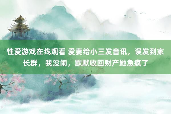 性爱游戏在线观看 爱妻给小三发音讯，误发到家长群，我没闹，默默收回财产她急疯了