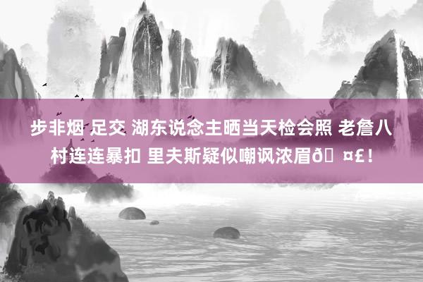 步非烟 足交 湖东说念主晒当天检会照 老詹八村连连暴扣 里夫斯疑似嘲讽浓眉🤣！