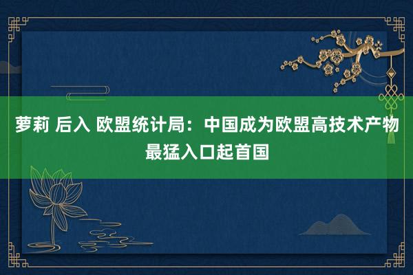 萝莉 后入 欧盟统计局：中国成为欧盟高技术产物最猛入口起首国