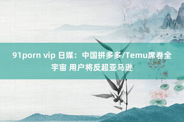 91porn vip 日媒：中国拼多多/Temu席卷全宇宙 用户将反超亚马逊