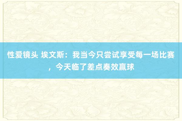 性爱镜头 埃文斯：我当今只尝试享受每一场比赛，今天临了差点奏效赢球