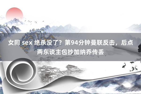 女同 sex 绝杀没了？第94分钟曼联反击，后点两东谈主包抄加纳乔传丢