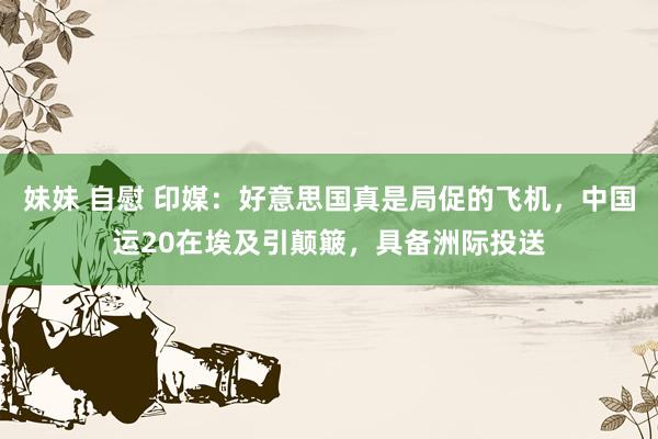 妹妹 自慰 印媒：好意思国真是局促的飞机，中国运20在埃及引颠簸，具备洲际投送