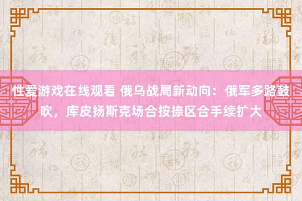 性爱游戏在线观看 俄乌战局新动向：俄军多路鼓吹，库皮扬斯克场合按捺区合手续扩大