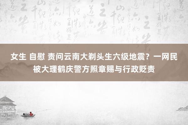 女生 自慰 责问云南大剃头生六级地震？一网民被大理鹤庆警方照章赐与行政贬责