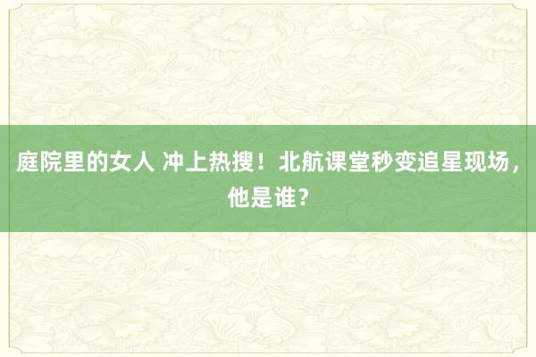 庭院里的女人 冲上热搜！北航课堂秒变追星现场，他是谁？