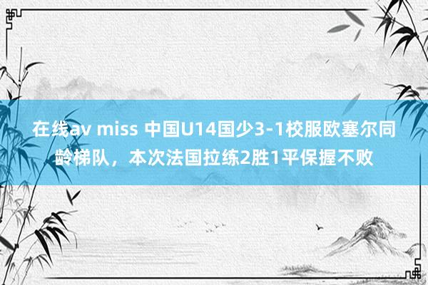 在线av miss 中国U14国少3-1校服欧塞尔同龄梯队，本次法国拉练2胜1平保握不败