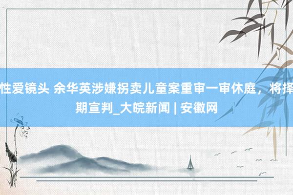 性爱镜头 余华英涉嫌拐卖儿童案重审一审休庭，将择期宣判_大皖新闻 | 安徽网