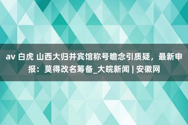 av 白虎 山西大归并宾馆称号瞻念引质疑，最新申报：莫得改名筹备_大皖新闻 | 安徽网