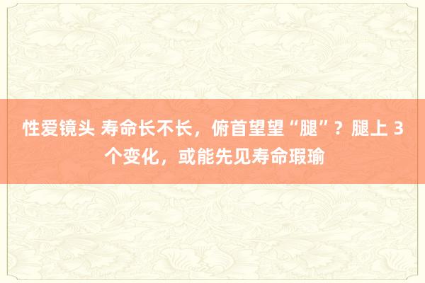 性爱镜头 寿命长不长，俯首望望“腿”？腿上 3 个变化，或能先见寿命瑕瑜