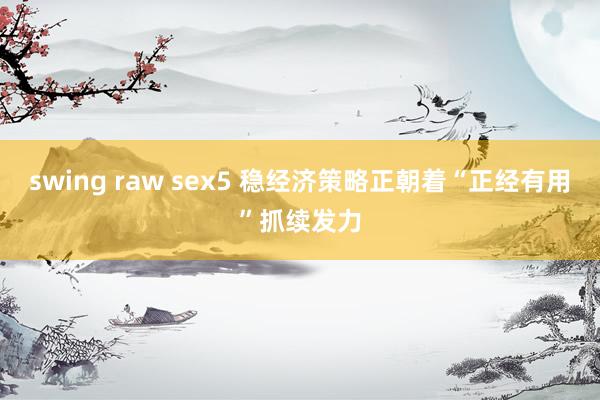 swing raw sex5 稳经济策略正朝着“正经有用”抓续发力