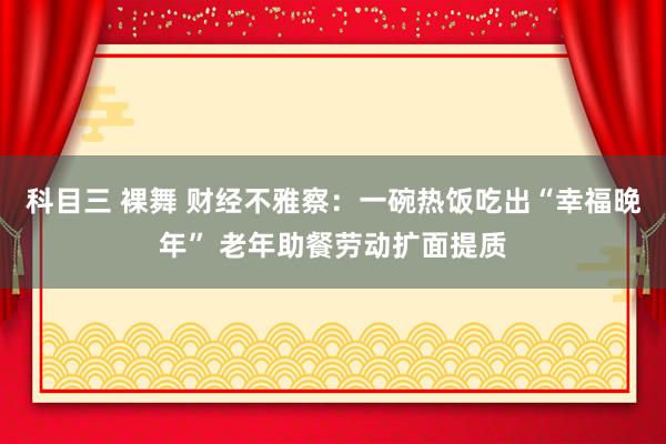 科目三 裸舞 财经不雅察：一碗热饭吃出“幸福晚年” 老年助餐劳动扩面提质