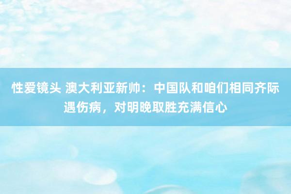 性爱镜头 澳大利亚新帅：中国队和咱们相同齐际遇伤病，对明晚取胜充满信心