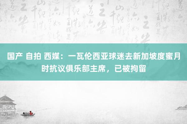 国产 自拍 西媒：一瓦伦西亚球迷去新加坡度蜜月时抗议俱乐部主席，已被拘留