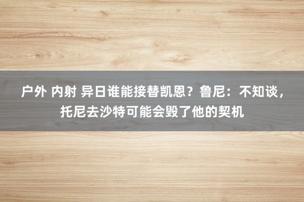 户外 内射 异日谁能接替凯恩？鲁尼：不知谈，托尼去沙特可能会毁了他的契机