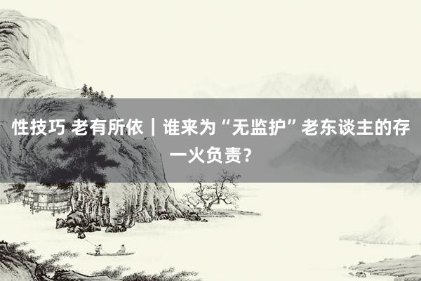 性技巧 老有所依｜谁来为“无监护”老东谈主的存一火负责？