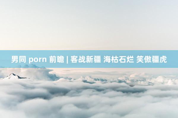 男同 porn 前瞻 | 客战新疆 海枯石烂 笑傲疆虎