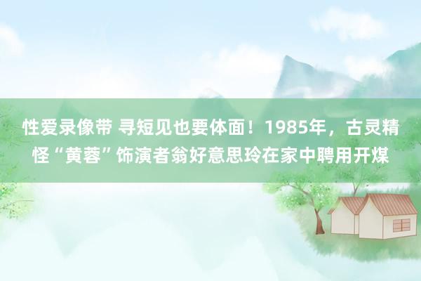 性爱录像带 寻短见也要体面！1985年，古灵精怪“黄蓉”饰演者翁好意思玲在家中聘用开煤