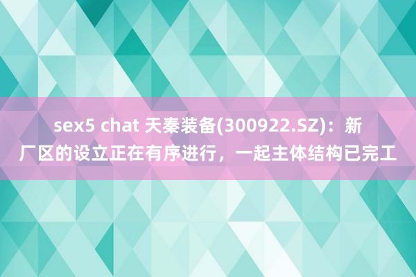 sex5 chat 天秦装备(300922.SZ)：新厂区的设立正在有序进行，一起主体结构已完工