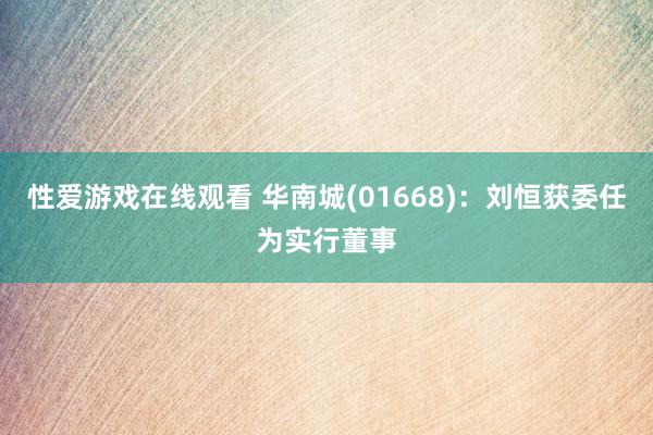 性爱游戏在线观看 华南城(01668)：刘恒获委任为实行董事