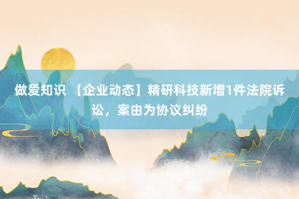 做爱知识 【企业动态】精研科技新增1件法院诉讼，案由为协议纠纷