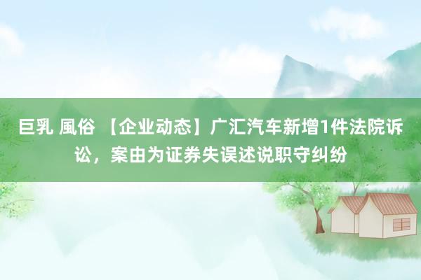 巨乳 風俗 【企业动态】广汇汽车新增1件法院诉讼，案由为证券失误述说职守纠纷