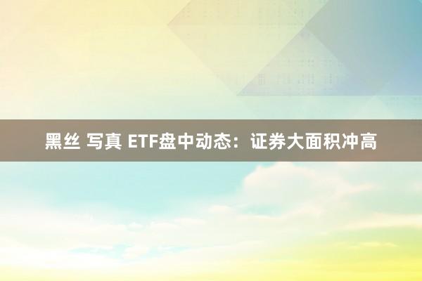 黑丝 写真 ETF盘中动态：证券大面积冲高