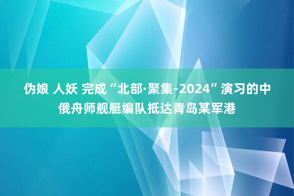 伪娘 人妖 完成“北部·聚集-2024”演习的中俄舟师舰艇编队抵达青岛某军港