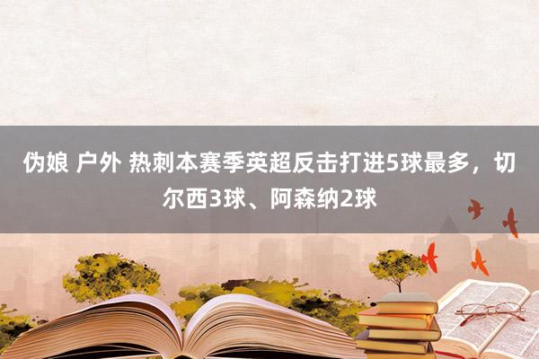 伪娘 户外 热刺本赛季英超反击打进5球最多，切尔西3球、阿森纳2球