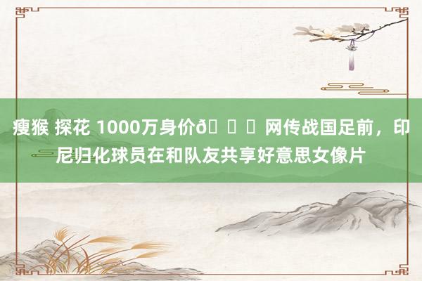 瘦猴 探花 1000万身价🍉网传战国足前，印尼归化球员在和队友共享好意思女像片