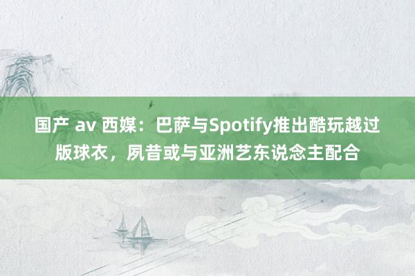 国产 av 西媒：巴萨与Spotify推出酷玩越过版球衣，夙昔或与亚洲艺东说念主配合