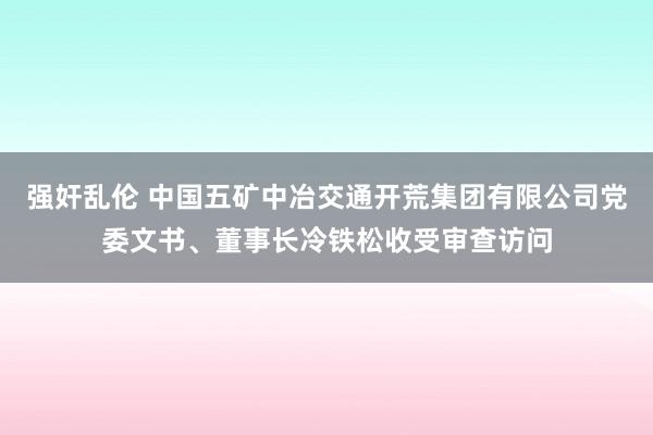 强奸乱伦 中国五矿中冶交通开荒集团有限公司党委文书、董事长冷铁松收受审查访问