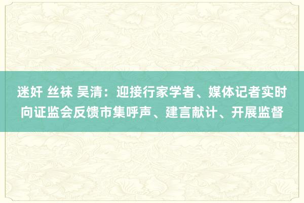 迷奸 丝袜 吴清：迎接行家学者、媒体记者实时向证监会反馈市集呼声、建言献计、开展监督