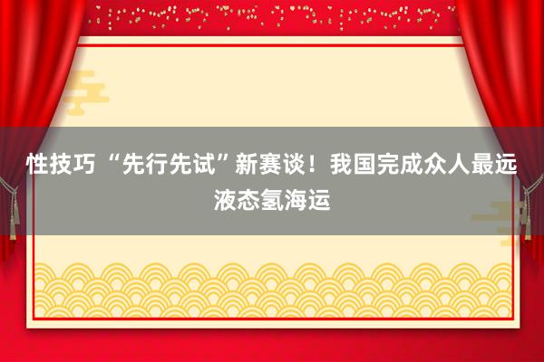 性技巧 “先行先试”新赛谈！我国完成众人最远液态氢海运