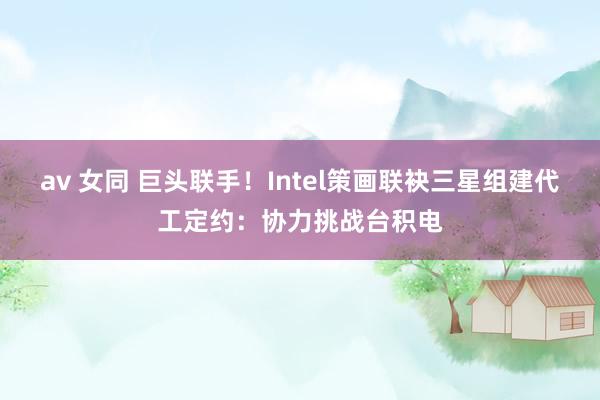 av 女同 巨头联手！Intel策画联袂三星组建代工定约：协力挑战台积电