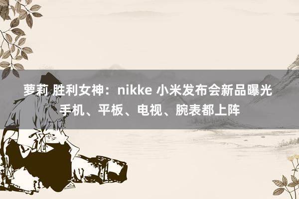 萝莉 胜利女神：nikke 小米发布会新品曝光 手机、平板、电视、腕表都上阵