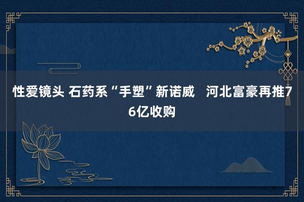 性爱镜头 石药系“手塑”新诺威   河北富豪再推76亿收购