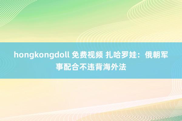 hongkongdoll 免费视频 扎哈罗娃：俄朝军事配合不违背海外法