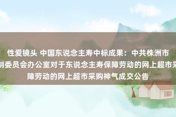 性爱镜头 中国东说念主寿中标成果：中共株洲市荷塘区委机构编制委员会办公室对于东说念主寿保障劳动的网上超市采购神气成交公告